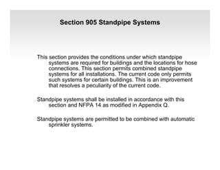 Section 905 Standpipe Systems
This section provides the conditions under which standpipe
systems are required for buildings and the locations for hose
connections. This section permits combined standpipe
systems for all installations. The current code only permits
such systems for certain buildings. This is an improvement
that resolves a peculiarity of the current code.
Standpipe systems shall be installed in accordance with this
section and NFPA 14 as modified in Appendix Q.
Standpipe systems are permitted to be combined with automatic
sprinkler systems.
 