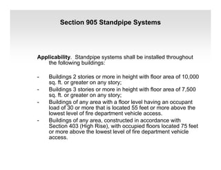 Section 905 Standpipe Systems
Applicability. Standpipe systems shall be installed throughout
the following buildings:
- Buildings 2 stories or more in height with floor area of 10,000
sq. ft. or greater on any story;
- Buildings 3 stories or more in height with floor area of 7,500
sq. ft. or greater on any story;
- Buildings of any area with a floor level having an occupant
load of 30 or more that is located 55 feet or more above the
lowest level of fire department vehicle access.
- Buildings of any area, constructed in accordance with
Section 403 (High Rise), with occupied floors located 75 feet
or more above the lowest level of fire department vehicle
access.
 