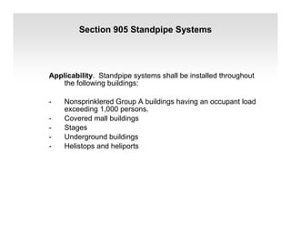 Section 905 Standpipe Systems
Applicability. Standpipe systems shall be installed throughout
the following buildings:
- Nonsprinklered Group A buildings having an occupant load
exceeding 1,000 persons.
- Covered mall buildings
- Stages
- Underground buildings
- Helistops and heliports
 