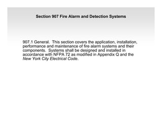Section 907 Fire Alarm and Detection Systems
907.1 General. This section covers the application, installation,
performance and maintenance of fire alarm systems and their
components. Systems shall be designed and installed in
accordance with NFPA 72 as modified in Appendix Q and the
New York City Electrical Code.
 