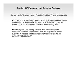 Section 907 Fire Alarm and Detection Systems
As per the DOB’s summary of the NYC’s New Construction Code:
•This section is organized by Occupancy Group and establishes
the conditions that require installation of fire alarm systems,
based upon occupant load, fire area and building area.
•For nearly all Occupancy Groups, this section is more
restrictive than the current code and will require fire alarm
systems in spaces and buildings where such systems are
currently not required.”
 