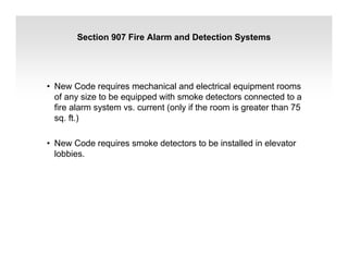Section 907 Fire Alarm and Detection Systems
• New Code requires mechanical and electrical equipment rooms
of any size to be equipped with smoke detectors connected to a
fire alarm system vs. current (only if the room is greater than 75
sq. ft.)
• New Code requires smoke detectors to be installed in elevator
lobbies.
 