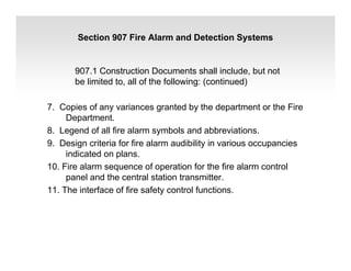 Section 907 Fire Alarm and Detection Systems
907.1 Construction Documents shall include, but not
be limited to, all of the following: (continued)
7. Copies of any variances granted by the department or the Fire
Department.
8. Legend of all fire alarm symbols and abbreviations.
9. Design criteria for fire alarm audibility in various occupancies
indicated on plans.
10. Fire alarm sequence of operation for the fire alarm control
panel and the central station transmitter.
11. The interface of fire safety control functions.
 
