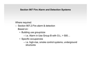 Section 907 Fire Alarm and Detection Systems
Where required:
– Section 907.2.Fire alarm & detection
Based on:
• Building use group/size
– i.e. Alarm in Use Group B with O.L. > 500…
• Specific occupancies
– i.e. high-rise, smoke control systems, underground
structures
 