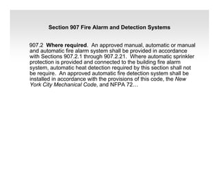907.2 Where required. An approved manual, automatic or manual
and automatic fire alarm system shall be provided in accordance
with Sections 907.2.1 through 907.2.21. Where automatic sprinkler
protection is provided and connected to the building fire alarm
system, automatic heat detection required by this section shall not
be require. An approved automatic fire detection system shall be
installed in accordance with the provisions of this code, the New
York City Mechanical Code, and NFPA 72…
Section 907 Fire Alarm and Detection Systems
 