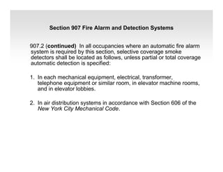 907.2 (continued) In all occupancies where an automatic fire alarm
system is required by this section, selective coverage smoke
detectors shall be located as follows, unless partial or total coverage
automatic detection is specified:
1. In each mechanical equipment, electrical, transformer,
telephone equipment or similar room, in elevator machine rooms,
and in elevator lobbies.
2. In air distribution systems in accordance with Section 606 of the
New York City Mechanical Code.
Section 907 Fire Alarm and Detection Systems
 
