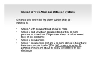 A manual and automatic fire alarm system shall be
installed in:
• Group A with occupant load of 300 or more
• Group B and M with an occupant load of 500 or more
persons, or more than 100 persons above or below lowest
level of exit discharge
• Group E occupancies
• Group F occupancies that are 2 or more stories in height and
have an occupant load of [500] 100 or more, or when 25
persons or more are above or below lowest level of exit
discharge
Section 907 Fire Alarm and Detection Systems
 