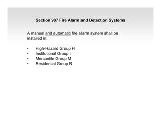 A manual and automatic fire alarm system shall be
installed in:
• High-Hazard Group H
• Institutional Group I
• Mercantile Group M
• Residential Group R
Section 907 Fire Alarm and Detection Systems
 
