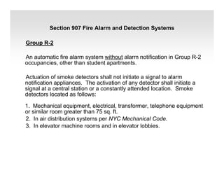 Group R-2
An automatic fire alarm system without alarm notification in Group R-2
occupancies, other than student apartments.
Actuation of smoke detectors shall not initiate a signal to alarm
notification appliances. The activation of any detector shall initiate a
signal at a central station or a constantly attended location. Smoke
detectors located as follows:
1. Mechanical equipment, electrical, transformer, telephone equipment
or similar room greater than 75 sq. ft.
2. In air distribution systems per NYC Mechanical Code.
3. In elevator machine rooms and in elevator lobbies.
Section 907 Fire Alarm and Detection Systems
 