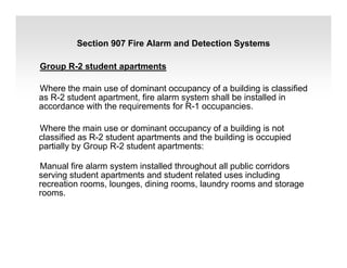 Group R-2 student apartments
Where the main use of dominant occupancy of a building is classified
as R-2 student apartment, fire alarm system shall be installed in
accordance with the requirements for R-1 occupancies.
Where the main use or dominant occupancy of a building is not
classified as R-2 student apartments and the building is occupied
partially by Group R-2 student apartments:
Manual fire alarm system installed throughout all public corridors
serving student apartments and student related uses including
recreation rooms, lounges, dining rooms, laundry rooms and storage
rooms.
Section 907 Fire Alarm and Detection Systems
 