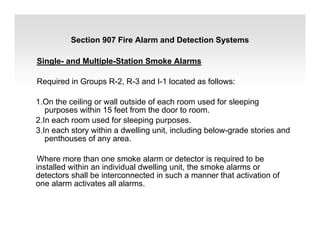 Single- and Multiple-Station Smoke Alarms
Required in Groups R-2, R-3 and I-1 located as follows:
1.On the ceiling or wall outside of each room used for sleeping
purposes within 15 feet from the door to room.
2.In each room used for sleeping purposes.
3.In each story within a dwelling unit, including below-grade stories and
penthouses of any area.
Where more than one smoke alarm or detector is required to be
installed within an individual dwelling unit, the smoke alarms or
detectors shall be interconnected in such a manner that activation of
one alarm activates all alarms.
Section 907 Fire Alarm and Detection Systems
 