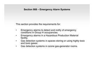 Section 908 – Emergency Alarm Systems
This section provides the requirements for:
• Emergency alarms to detect and notify of emergency
conditions in Group H occupancies.
• Emergency alarms in a Hazardous Production Material
facility.
• Gas detection systems in spaces storing or using highly toxic
and toxic gases.
• Gas detection systems in ozone gas-generator rooms.
 