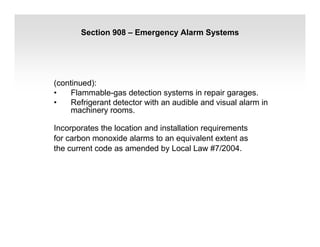 Section 908 – Emergency Alarm Systems
(continued):
• Flammable-gas detection systems in repair garages.
• Refrigerant detector with an audible and visual alarm in
machinery rooms.
Incorporates the location and installation requirements
for carbon monoxide alarms to an equivalent extent as
the current code as amended by Local Law #7/2004.
 