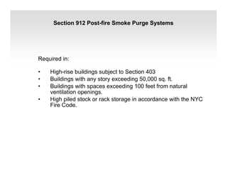 Section 912 Post-fire Smoke Purge Systems
Required in:
• High-rise buildings subject to Section 403
• Buildings with any story exceeding 50,000 sq. ft.
• Buildings with spaces exceeding 100 feet from natural
ventilation openings.
• High piled stock or rack storage in accordance with the NYC
Fire Code.
 