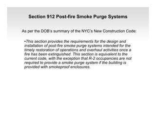 Section 912 Post-fire Smoke Purge Systems
As per the DOB’s summary of the NYC’s New Construction Code:
•This section provides the requirements for the design and
installation of post-fire smoke purge systems intended for the
timely restoration of operations and overhaul activities once a
fire has been extinguished. This section is equivalent to the
current code, with the exception that R-2 occupancies are not
required to provide a smoke purge system if the building is
provided with smokeproof enclosures.
 