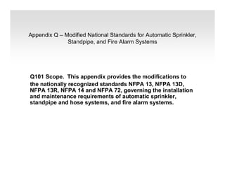 Appendix Q – Modified National Standards for Automatic Sprinkler,
Standpipe, and Fire Alarm Systems
Q101 Scope. This appendix provides the modifications to
the nationally recognized standards NFPA 13, NFPA 13D,
NFPA 13R, NFPA 14 and NFPA 72, governing the installation
and maintenance requirements of automatic sprinkler,
standpipe and hose systems, and fire alarm systems.
 