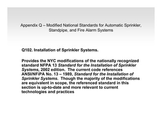 Appendix Q – Modified National Standards for Automatic Sprinkler,
Standpipe, and Fire Alarm Systems
Q102. Installation of Sprinkler Systems.
Provides the NYC modifications of the nationally recognized
standard NFPA 13 Standard for the Installation of Sprinkler
Systems, 2002 edition. The current code references
ANSI/NFiPA No. 13 – 1989, Standard for the Installation of
Sprinkler Systems. Though the majority of the modifications
are equivalent in scope, the referenced standard in this
section is up-to-date and more relevant to current
technologies and practices
 