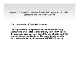 Appendix Q – Modified National Standards for Automatic Sprinkler,
Standpipe, and Fire Alarm Systems
Q102. Installation of Sprinkler Systems.
The requirements for sprinklers in commercial cooking
applications are deleted in their entirety from NFPA 13 since
the proposed code does not permit the use of water sprinkler
systems in such applications. The current code permits
such system in the modifications of ANSI/NFiPA No. 13.
 