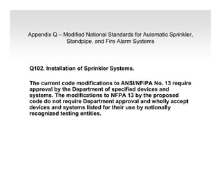 Appendix Q – Modified National Standards for Automatic Sprinkler,
Standpipe, and Fire Alarm Systems
Q102. Installation of Sprinkler Systems.
The current code modifications to ANSI/NFiPA No. 13 require
approval by the Department of specified devices and
systems. The modifications to NFPA 13 by the proposed
code do not require Department approval and wholly accept
devices and systems listed for their use by nationally
recognized testing entities.
 