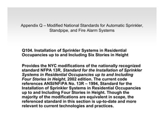 Appendix Q – Modified National Standards for Automatic Sprinkler,
Standpipe, and Fire Alarm Systems
Q104. Installation of Sprinkler Systems in Residential
Occupancies up to and Including Six Stories in Height
Provides the NYC modifications of the nationally recognized
standard NFPA 13R, Standard for the Installation of Sprinkler
Systems in Residential Occupancies up to and Including
Four Stories in Height, 2002 edition. The current code
references ANSI/NFiPA No. 13R – 1994, Standard for the
Installation of Sprinkler Systems in Residential Occupancies
up to and Including Four Stories in Height. Though the
majority of the modifications are equivalent in scope, the
referenced standard in this section is up-to-date and more
relevant to current technologies and practices.
 