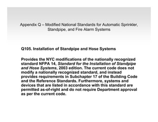 Appendix Q – Modified National Standards for Automatic Sprinkler,
Standpipe, and Fire Alarm Systems
Q105. Installation of Standpipe and Hose Systems
Provides the NYC modifications of the nationally recognized
standard NFPA 14, Standard for the Installation of Standpipe
and Hose Systems, 2003 edition. The current code does not
modify a nationally recognized standard, and instead
provides requirements in Subchapter 17 of the Building Code
and the Reference Standards. Furthermore, systems and
devices that are listed in accordance with this standard are
permitted as-of-right and do not require Department approval
as per the current code.
 