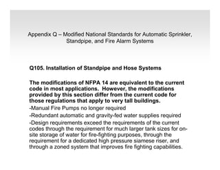 Appendix Q – Modified National Standards for Automatic Sprinkler,
Standpipe, and Fire Alarm Systems
Q105. Installation of Standpipe and Hose Systems
The modifications of NFPA 14 are equivalent to the current
code in most applications. However, the modifications
provided by this section differ from the current code for
those regulations that apply to very tall buildings.
-Manual Fire Pumps no longer required
-Redundant automatic and gravity-fed water supplies required
-Design requirements exceed the requirements of the current
codes through the requirement for much larger tank sizes for on-
site storage of water for fire-fighting purposes, through the
requirement for a dedicated high pressure siamese riser, and
through a zoned system that improves fire fighting capabilities.
 