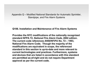Appendix Q – Modified National Standards for Automatic Sprinkler,
Standpipe, and Fire Alarm Systems
Q106. Installation and Maintenance of Fire Alarm Systems
Provides the NYC modifications of the nationally recognized
standard NFPA 72, National Fire Alarm Code, 2002 edition.
The current code references ANSI/NFiPA No. 72 – 1993,
National Fire Alarm Code. Though the majority of the
modifications are equivalent in scope, the referenced
standard in this section is up-to-date and more relevant to
current technologies and practices. Furthermore, systems
and devices that are listed in accordance with this standard
are permitted as-of-right and do not require Department
approval as per the current code.
 