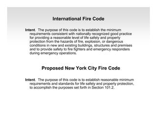 International Fire Code
Intent. The purpose of this code is to establish the minimum
requirements consistent with nationally recognized good practice
for providing a reasonable level of life safety and property
protection from the hazards of fire, explosion, or dangerous
conditions in new and existing buildings, structures and premises
and to provide safety to fire fighters and emergency responders
during emergency operations.
Proposed New York City Fire Code
Intent. The purpose of this code is to establish reasonable minimum
requirements and standards for life safety and property protection,
to accomplish the purposes set forth in Section 101.2.
 