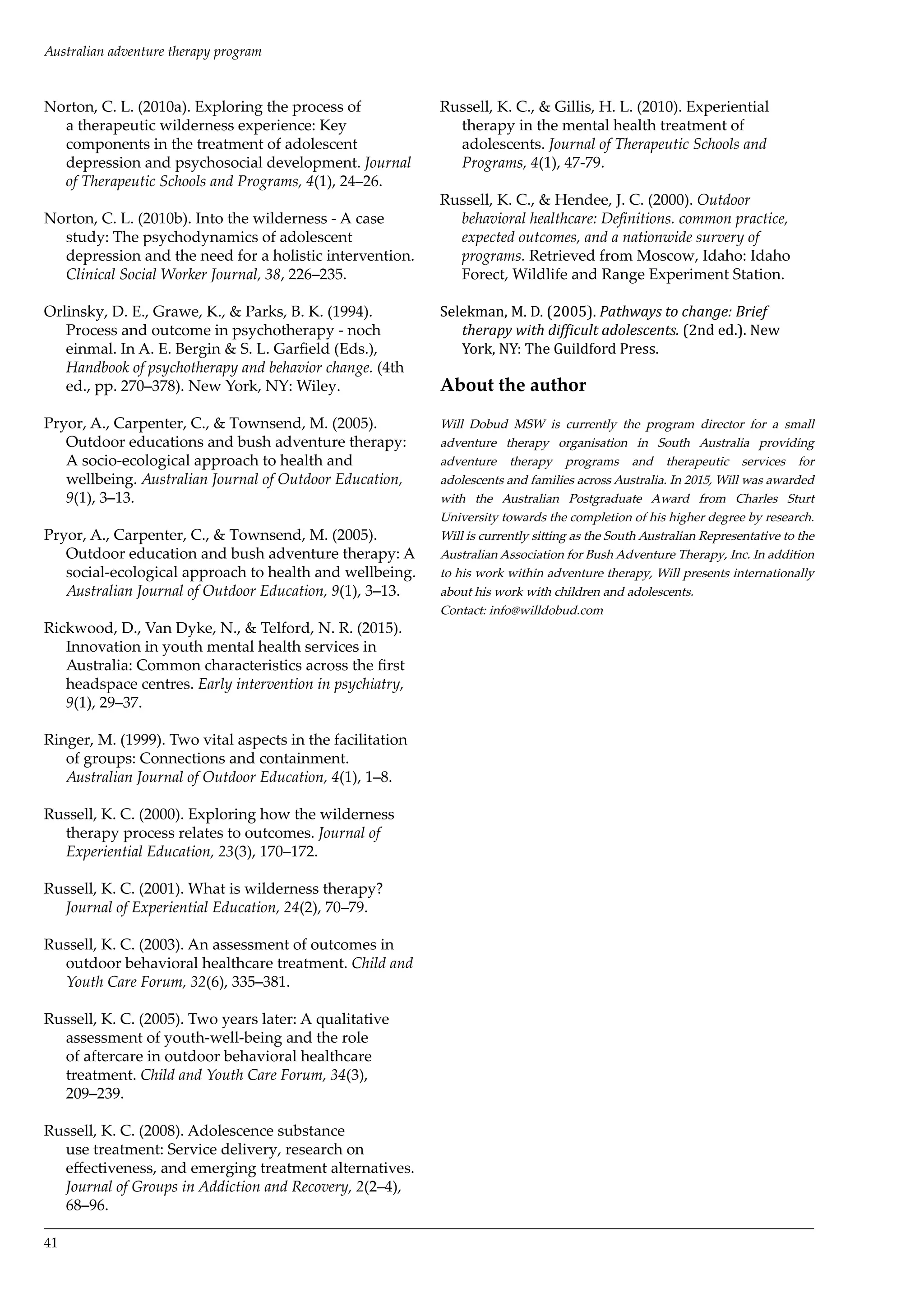 Norton, C. L. (2010a). Exploring the process of
a therapeutic wilderness experience: Key
components in the treatment of adolescent
depression and psychosocial development. Journal
of Therapeutic Schools and Programs, 4(1), 24–26.
Norton, C. L. (2010b). Into the wilderness - A case
study: The psychodynamics of adolescent
depression and the need for a holistic intervention.
Clinical Social Worker Journal, 38, 226–235.
Orlinsky, D. E., Grawe, K., & Parks, B. K. (1994).
Process and outcome in psychotherapy - noch
einmal. In A. E. Bergin & S. L. Garfield (Eds.),
Handbook of psychotherapy and behavior change. (4th
ed., pp. 270–378). New York, NY: Wiley.
Pryor, A., Carpenter, C., & Townsend, M. (2005).
Outdoor educations and bush adventure therapy:
A socio-ecological approach to health and
wellbeing. Australian Journal of Outdoor Education,
9(1), 3–13.
Pryor, A., Carpenter, C., & Townsend, M. (2005).
Outdoor education and bush adventure therapy: A
social-ecological approach to health and wellbeing.
Australian Journal of Outdoor Education, 9(1), 3–13.
Rickwood, D., Van Dyke, N., & Telford, N. R. (2015).
Innovation in youth mental health services in
Australia: Common characteristics across the first
headspace centres. Early intervention in psychiatry,
9(1), 29–37.
Ringer, M. (1999). Two vital aspects in the facilitation
of groups: Connections and containment.
Australian Journal of Outdoor Education, 4(1), 1–8.
Russell, K. C. (2000). Exploring how the wilderness
therapy process relates to outcomes. Journal of
Experiential Education, 23(3), 170–172.
Russell, K. C. (2001). What is wilderness therapy?
Journal of Experiential Education, 24(2), 70–79.
Russell, K. C. (2003). An assessment of outcomes in
outdoor behavioral healthcare treatment. Child and
Youth Care Forum, 32(6), 335–381.
Russell, K. C. (2005). Two years later: A qualitative
assessment of youth-well-being and the role
of aftercare in outdoor behavioral healthcare
treatment. Child and Youth Care Forum, 34(3),
209–239.
Russell, K. C. (2008). Adolescence substance
use treatment: Service delivery, research on
effectiveness, and emerging treatment alternatives.
Journal of Groups in Addiction and Recovery, 2(2–4),
68–96.
Russell, K. C., & Gillis, H. L. (2010). Experiential
therapy in the mental health treatment of
adolescents. Journal of Therapeutic Schools and
Programs, 4(1), 47-79.
Russell, K. C., & Hendee, J. C. (2000). Outdoor
behavioral healthcare: Definitions. common practice,
expected outcomes, and a nationwide survery of
programs. Retrieved from Moscow, Idaho: Idaho
Forect, Wildlife and Range Experiment Station.
Selekman, M. D. (2005). Pathways to change: Brief
therapy with difficult adolescents. (2nd ed.). New
York, NY: The Guildford Press.
About the author
Will Dobud MSW is currently the program director for a small
adventure therapy organisation in South Australia providing
adventure therapy programs and therapeutic services for
adolescents and families across Australia. In 2015, Will was awarded
with the Australian Postgraduate Award from Charles Sturt
University towards the completion of his higher degree by research.
Will is currently sitting as the South Australian Representative to the
Australian Association for Bush Adventure Therapy, Inc. In addition
to his work within adventure therapy, Will presents internationally
about his work with children and adolescents.
Contact: info@willdobud.com
41
Australian adventure therapy program
 