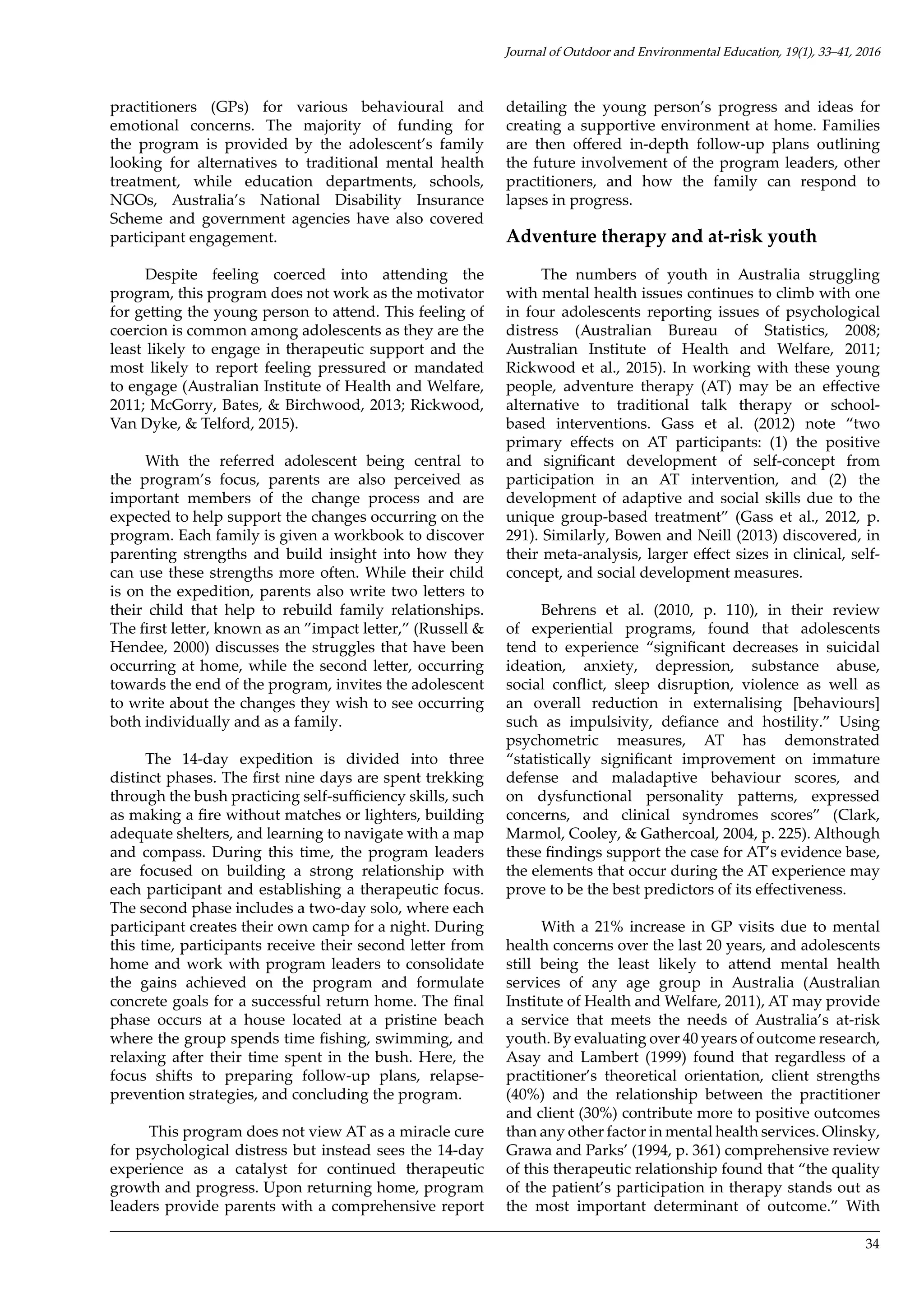 34
practitioners (GPs) for various behavioural and
emotional concerns. The majority of funding for
the program is provided by the adolescent’s family
looking for alternatives to traditional mental health
treatment, while education departments, schools,
NGOs, Australia’s National Disability Insurance
Scheme and government agencies have also covered
participant engagement.
Despite feeling coerced into attending the
program, this program does not work as the motivator
for getting the young person to attend. This feeling of
coercion is common among adolescents as they are the
least likely to engage in therapeutic support and the
most likely to report feeling pressured or mandated
to engage (Australian Institute of Health and Welfare,
2011; McGorry, Bates, & Birchwood, 2013; Rickwood,
Van Dyke, & Telford, 2015).
With the referred adolescent being central to
the program’s focus, parents are also perceived as
important members of the change process and are
expected to help support the changes occurring on the
program. Each family is given a workbook to discover
parenting strengths and build insight into how they
can use these strengths more often. While their child
is on the expedition, parents also write two letters to
their child that help to rebuild family relationships.
The first letter, known as an ”impact letter,” (Russell &
Hendee, 2000) discusses the struggles that have been
occurring at home, while the second letter, occurring
towards the end of the program, invites the adolescent
to write about the changes they wish to see occurring
both individually and as a family.
The 14-day expedition is divided into three
distinct phases. The first nine days are spent trekking
through the bush practicing self-sufficiency skills, such
as making a fire without matches or lighters, building
adequate shelters, and learning to navigate with a map
and compass. During this time, the program leaders
are focused on building a strong relationship with
each participant and establishing a therapeutic focus.
The second phase includes a two-day solo, where each
participant creates their own camp for a night. During
this time, participants receive their second letter from
home and work with program leaders to consolidate
the gains achieved on the program and formulate
concrete goals for a successful return home. The final
phase occurs at a house located at a pristine beach
where the group spends time fishing, swimming, and
relaxing after their time spent in the bush. Here, the
focus shifts to preparing follow-up plans, relapse-
prevention strategies, and concluding the program.
This program does not view AT as a miracle cure
for psychological distress but instead sees the 14-day
experience as a catalyst for continued therapeutic
growth and progress. Upon returning home, program
leaders provide parents with a comprehensive report
detailing the young person’s progress and ideas for
creating a supportive environment at home. Families
are then offered in-depth follow-up plans outlining
the future involvement of the program leaders, other
practitioners, and how the family can respond to
lapses in progress.
Adventure therapy and at-risk youth
The numbers of youth in Australia struggling
with mental health issues continues to climb with one
in four adolescents reporting issues of psychological
distress (Australian Bureau of Statistics, 2008;
Australian Institute of Health and Welfare, 2011;
Rickwood et al., 2015). In working with these young
people, adventure therapy (AT) may be an effective
alternative to traditional talk therapy or school-
based interventions. Gass et al. (2012) note “two
primary effects on AT participants: (1) the positive
and significant development of self-concept from
participation in an AT intervention, and (2) the
development of adaptive and social skills due to the
unique group-based treatment” (Gass et al., 2012, p.
291). Similarly, Bowen and Neill (2013) discovered, in
their meta-analysis, larger effect sizes in clinical, self-
concept, and social development measures.
Behrens et al. (2010, p. 110), in their review
of experiential programs, found that adolescents
tend to experience “significant decreases in suicidal
ideation, anxiety, depression, substance abuse,
social conflict, sleep disruption, violence as well as
an overall reduction in externalising [behaviours]
such as impulsivity, defiance and hostility.” Using
psychometric measures, AT has demonstrated
“statistically significant improvement on immature
defense and maladaptive behaviour scores, and
on dysfunctional personality patterns, expressed
concerns, and clinical syndromes scores” (Clark,
Marmol, Cooley, & Gathercoal, 2004, p. 225). Although
these findings support the case for AT’s evidence base,
the elements that occur during the AT experience may
prove to be the best predictors of its effectiveness.
With a 21% increase in GP visits due to mental
health concerns over the last 20 years, and adolescents
still being the least likely to attend mental health
services of any age group in Australia (Australian
Institute of Health and Welfare, 2011), AT may provide
a service that meets the needs of Australia’s at-risk
youth. By evaluating over 40 years of outcome research,
Asay and Lambert (1999) found that regardless of a
practitioner’s theoretical orientation, client strengths
(40%) and the relationship between the practitioner
and client (30%) contribute more to positive outcomes
than any other factor in mental health services. Olinsky,
Grawa and Parks’ (1994, p. 361) comprehensive review
of this therapeutic relationship found that “the quality
of the patient’s participation in therapy stands out as
the most important determinant of outcome.” With
Journal of Outdoor and Environmental Education, 19(1), 33–41, 2016
 