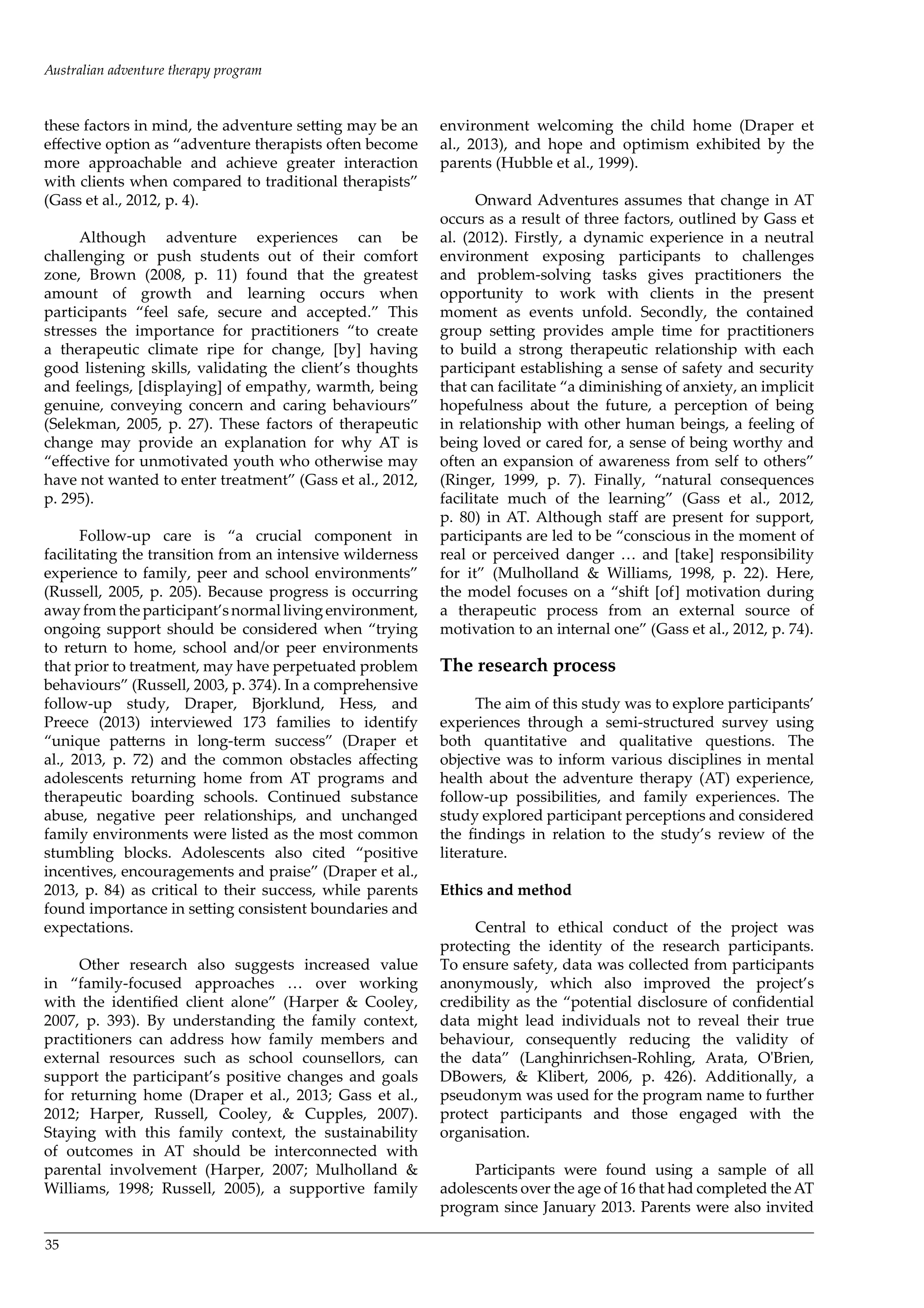 35
these factors in mind, the adventure setting may be an
effective option as “adventure therapists often become
more approachable and achieve greater interaction
with clients when compared to traditional therapists”
(Gass et al., 2012, p. 4).
Although adventure experiences can be
challenging or push students out of their comfort
zone, Brown (2008, p. 11) found that the greatest
amount of growth and learning occurs when
participants “feel safe, secure and accepted.” This
stresses the importance for practitioners “to create
a therapeutic climate ripe for change, [by] having
good listening skills, validating the client’s thoughts
and feelings, [displaying] of empathy, warmth, being
genuine, conveying concern and caring behaviours”
(Selekman, 2005, p. 27). These factors of therapeutic
change may provide an explanation for why AT is
“effective for unmotivated youth who otherwise may
have not wanted to enter treatment” (Gass et al., 2012,
p. 295).
Follow-up care is “a crucial component in
facilitating the transition from an intensive wilderness
experience to family, peer and school environments”
(Russell, 2005, p. 205). Because progress is occurring
awayfromtheparticipant’snormallivingenvironment,
ongoing support should be considered when “trying
to return to home, school and/or peer environments
that prior to treatment, may have perpetuated problem
behaviours” (Russell, 2003, p. 374). In a comprehensive
follow-up study, Draper, Bjorklund, Hess, and
Preece (2013) interviewed 173 families to identify
“unique patterns in long-term success” (Draper et
al., 2013, p. 72) and the common obstacles affecting
adolescents returning home from AT programs and
therapeutic boarding schools. Continued substance
abuse, negative peer relationships, and unchanged
family environments were listed as the most common
stumbling blocks. Adolescents also cited “positive
incentives, encouragements and praise” (Draper et al.,
2013, p. 84) as critical to their success, while parents
found importance in setting consistent boundaries and
expectations.
Other research also suggests increased value
in “family-focused approaches … over working
with the identified client alone” (Harper & Cooley,
2007, p. 393). By understanding the family context,
practitioners can address how family members and
external resources such as school counsellors, can
support the participant’s positive changes and goals
for returning home (Draper et al., 2013; Gass et al.,
2012; Harper, Russell, Cooley, & Cupples, 2007).
Staying with this family context, the sustainability
of outcomes in AT should be interconnected with
parental involvement (Harper, 2007; Mulholland &
Williams, 1998; Russell, 2005), a supportive family
environment welcoming the child home (Draper et
al., 2013), and hope and optimism exhibited by the
parents (Hubble et al., 1999).
Onward Adventures assumes that change in AT
occurs as a result of three factors, outlined by Gass et
al. (2012). Firstly, a dynamic experience in a neutral
environment exposing participants to challenges
and problem-solving tasks gives practitioners the
opportunity to work with clients in the present
moment as events unfold. Secondly, the contained
group setting provides ample time for practitioners
to build a strong therapeutic relationship with each
participant establishing a sense of safety and security
that can facilitate “a diminishing of anxiety, an implicit
hopefulness about the future, a perception of being
in relationship with other human beings, a feeling of
being loved or cared for, a sense of being worthy and
often an expansion of awareness from self to others”
(Ringer, 1999, p. 7). Finally, “natural consequences
facilitate much of the learning” (Gass et al., 2012,
p. 80) in AT. Although staff are present for support,
participants are led to be “conscious in the moment of
real or perceived danger … and [take] responsibility
for it” (Mulholland & Williams, 1998, p. 22). Here,
the model focuses on a “shift [of] motivation during
a therapeutic process from an external source of
motivation to an internal one” (Gass et al., 2012, p. 74).
The research process
The aim of this study was to explore participants’
experiences through a semi-structured survey using
both quantitative and qualitative questions. The
objective was to inform various disciplines in mental
health about the adventure therapy (AT) experience,
follow-up possibilities, and family experiences. The
study explored participant perceptions and considered
the findings in relation to the study’s review of the
literature.
Ethics and method
Central to ethical conduct of the project was
protecting the identity of the research participants.
To ensure safety, data was collected from participants
anonymously, which also improved the project’s
credibility as the “potential disclosure of confidential
data might lead individuals not to reveal their true
behaviour, consequently reducing the validity of
the data” (Langhinrichsen-Rohling, Arata, O'Brien,
DBowers, & Klibert, 2006, p. 426). Additionally, a
pseudonym was used for the program name to further
protect participants and those engaged with the
organisation.
Participants were found using a sample of all
adolescents over the age of 16 that had completed theAT
program since January 2013. Parents were also invited
Australian adventure therapy program
 
