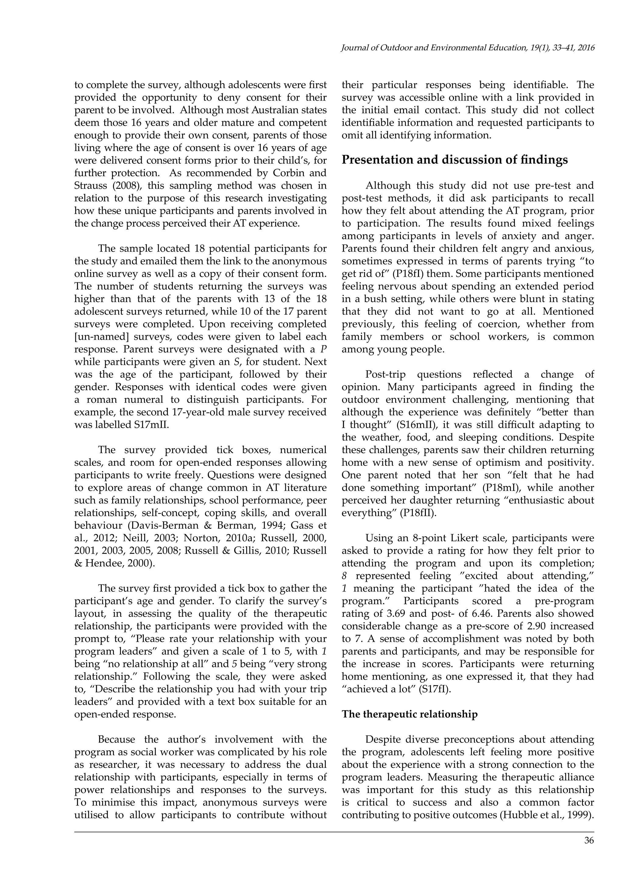 36
to complete the survey, although adolescents were first
provided the opportunity to deny consent for their
parent to be involved. Although most Australian states
deem those 16 years and older mature and competent
enough to provide their own consent, parents of those
living where the age of consent is over 16 years of age
were delivered consent forms prior to their child’s, for
further protection. As recommended by Corbin and
Strauss (2008), this sampling method was chosen in
relation to the purpose of this research investigating
how these unique participants and parents involved in
the change process perceived their AT experience.
The sample located 18 potential participants for
the study and emailed them the link to the anonymous
online survey as well as a copy of their consent form.
The number of students returning the surveys was
higher than that of the parents with 13 of the 18
adolescent surveys returned, while 10 of the 17 parent
surveys were completed. Upon receiving completed
[un-named] surveys, codes were given to label each
response. Parent surveys were designated with a P
while participants were given an S, for student. Next
was the age of the participant, followed by their
gender. Responses with identical codes were given
a roman numeral to distinguish participants. For
example, the second 17-year-old male survey received
was labelled S17mII.
The survey provided tick boxes, numerical
scales, and room for open-ended responses allowing
participants to write freely. Questions were designed
to explore areas of change common in AT literature
such as family relationships, school performance, peer
relationships, self-concept, coping skills, and overall
behaviour (Davis-Berman & Berman, 1994; Gass et
al., 2012; Neill, 2003; Norton, 2010a; Russell, 2000,
2001, 2003, 2005, 2008; Russell & Gillis, 2010; Russell
& Hendee, 2000).
The survey first provided a tick box to gather the
participant’s age and gender. To clarify the survey’s
layout, in assessing the quality of the therapeutic
relationship, the participants were provided with the
prompt to, “Please rate your relationship with your
program leaders” and given a scale of 1 to 5, with 1
being “no relationship at all” and 5 being “very strong
relationship.” Following the scale, they were asked
to, “Describe the relationship you had with your trip
leaders” and provided with a text box suitable for an
open-ended response.
Because the author’s involvement with the
program as social worker was complicated by his role
as researcher, it was necessary to address the dual
relationship with participants, especially in terms of
power relationships and responses to the surveys.
To minimise this impact, anonymous surveys were
utilised to allow participants to contribute without
their particular responses being identifiable. The
survey was accessible online with a link provided in
the initial email contact. This study did not collect
identifiable information and requested participants to
omit all identifying information.
Presentation and discussion of findings
Although this study did not use pre-test and
post-test methods, it did ask participants to recall
how they felt about attending the AT program, prior
to participation. The results found mixed feelings
among participants in levels of anxiety and anger.
Parents found their children felt angry and anxious,
sometimes expressed in terms of parents trying “to
get rid of” (P18fI) them. Some participants mentioned
feeling nervous about spending an extended period
in a bush setting, while others were blunt in stating
that they did not want to go at all. Mentioned
previously, this feeling of coercion, whether from
family members or school workers, is common
among young people.
Post-trip questions reflected a change of
opinion. Many participants agreed in finding the
outdoor environment challenging, mentioning that
although the experience was definitely “better than
I thought” (S16mII), it was still difficult adapting to
the weather, food, and sleeping conditions. Despite
these challenges, parents saw their children returning
home with a new sense of optimism and positivity.
One parent noted that her son “felt that he had
done something important” (P18mI), while another
perceived her daughter returning “enthusiastic about
everything” (P18fII).
Using an 8-point Likert scale, participants were
asked to provide a rating for how they felt prior to
attending the program and upon its completion;
8 represented feeling ”excited about attending,”
1 meaning the participant ”hated the idea of the
program.” Participants scored a pre-program
rating of 3.69 and post- of 6.46. Parents also showed
considerable change as a pre-score of 2.90 increased
to 7. A sense of accomplishment was noted by both
parents and participants, and may be responsible for
the increase in scores. Participants were returning
home mentioning, as one expressed it, that they had
“achieved a lot” (S17fI).
The therapeutic relationship
Despite diverse preconceptions about attending
the program, adolescents left feeling more positive
about the experience with a strong connection to the
program leaders. Measuring the therapeutic alliance
was important for this study as this relationship
is critical to success and also a common factor
contributing to positive outcomes (Hubble et al., 1999).
Journal of Outdoor and Environmental Education, 19(1), 33–41, 2016
 