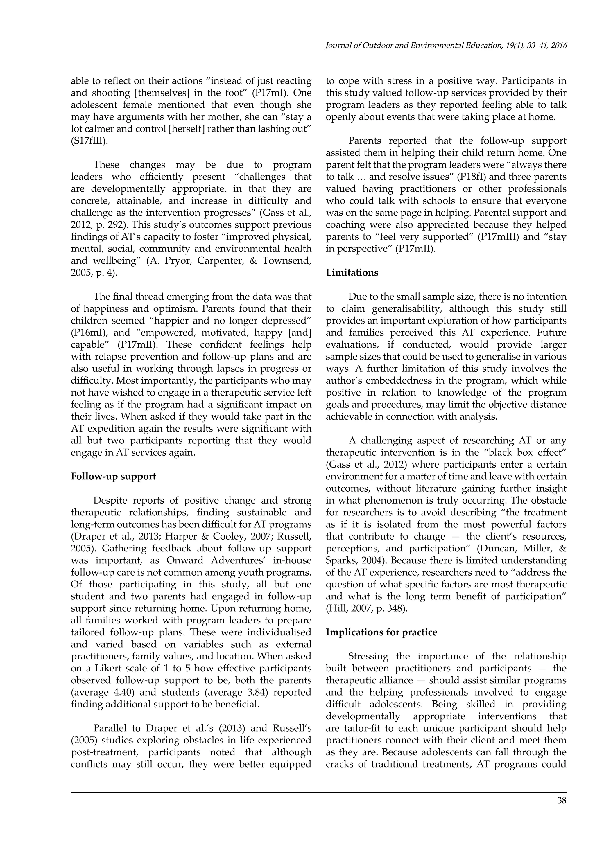 38
able to reflect on their actions “instead of just reacting
and shooting [themselves] in the foot” (P17mI). One
adolescent female mentioned that even though she
may have arguments with her mother, she can “stay a
lot calmer and control [herself] rather than lashing out”
(S17fIII).
These changes may be due to program
leaders who efficiently present “challenges that
are developmentally appropriate, in that they are
concrete, attainable, and increase in difficulty and
challenge as the intervention progresses” (Gass et al.,
2012, p. 292). This study’s outcomes support previous
findings of AT’s capacity to foster “improved physical,
mental, social, community and environmental health
and wellbeing” (A. Pryor, Carpenter, & Townsend,
2005, p. 4).
The final thread emerging from the data was that
of happiness and optimism. Parents found that their
children seemed “happier and no longer depressed”
(P16mI), and “empowered, motivated, happy [and]
capable” (P17mII). These confident feelings help
with relapse prevention and follow-up plans and are
also useful in working through lapses in progress or
difficulty. Most importantly, the participants who may
not have wished to engage in a therapeutic service left
feeling as if the program had a significant impact on
their lives. When asked if they would take part in the
AT expedition again the results were significant with
all but two participants reporting that they would
engage in AT services again.
Follow-up support
Despite reports of positive change and strong
therapeutic relationships, finding sustainable and
long-term outcomes has been difficult for AT programs
(Draper et al., 2013; Harper & Cooley, 2007; Russell,
2005). Gathering feedback about follow-up support
was important, as Onward Adventures’ in-house
follow-up care is not common among youth programs.
Of those participating in this study, all but one
student and two parents had engaged in follow-up
support since returning home. Upon returning home,
all families worked with program leaders to prepare
tailored follow-up plans. These were individualised
and varied based on variables such as external
practitioners, family values, and location. When asked
on a Likert scale of 1 to 5 how effective participants
observed follow-up support to be, both the parents
(average 4.40) and students (average 3.84) reported
finding additional support to be beneficial.
Parallel to Draper et al.’s (2013) and Russell’s
(2005) studies exploring obstacles in life experienced
post-treatment, participants noted that although
conflicts may still occur, they were better equipped
to cope with stress in a positive way. Participants in
this study valued follow-up services provided by their
program leaders as they reported feeling able to talk
openly about events that were taking place at home.
Parents reported that the follow-up support
assisted them in helping their child return home. One
parent felt that the program leaders were “always there
to talk … and resolve issues” (P18fI) and three parents
valued having practitioners or other professionals
who could talk with schools to ensure that everyone
was on the same page in helping. Parental support and
coaching were also appreciated because they helped
parents to “feel very supported” (P17mIII) and “stay
in perspective” (P17mII).
Limitations
Due to the small sample size, there is no intention
to claim generalisability, although this study still
provides an important exploration of how participants
and families perceived this AT experience. Future
evaluations, if conducted, would provide larger
sample sizes that could be used to generalise in various
ways. A further limitation of this study involves the
author’s embeddedness in the program, which while
positive in relation to knowledge of the program
goals and procedures, may limit the objective distance
achievable in connection with analysis.
A challenging aspect of researching AT or any
therapeutic intervention is in the “black box effect”
(Gass et al., 2012) where participants enter a certain
environment for a matter of time and leave with certain
outcomes, without literature gaining further insight
in what phenomenon is truly occurring. The obstacle
for researchers is to avoid describing “the treatment
as if it is isolated from the most powerful factors
that contribute to change — the client’s resources,
perceptions, and participation” (Duncan, Miller, &
Sparks, 2004). Because there is limited understanding
of the AT experience, researchers need to “address the
question of what specific factors are most therapeutic
and what is the long term benefit of participation”
(Hill, 2007, p. 348).
Implications for practice
Stressing the importance of the relationship
built between practitioners and participants — the
therapeutic alliance — should assist similar programs
and the helping professionals involved to engage
difficult adolescents. Being skilled in providing
developmentally appropriate interventions that
are tailor-fit to each unique participant should help
practitioners connect with their client and meet them
as they are. Because adolescents can fall through the
cracks of traditional treatments, AT programs could
Journal of Outdoor and Environmental Education, 19(1), 33–41, 2016
 