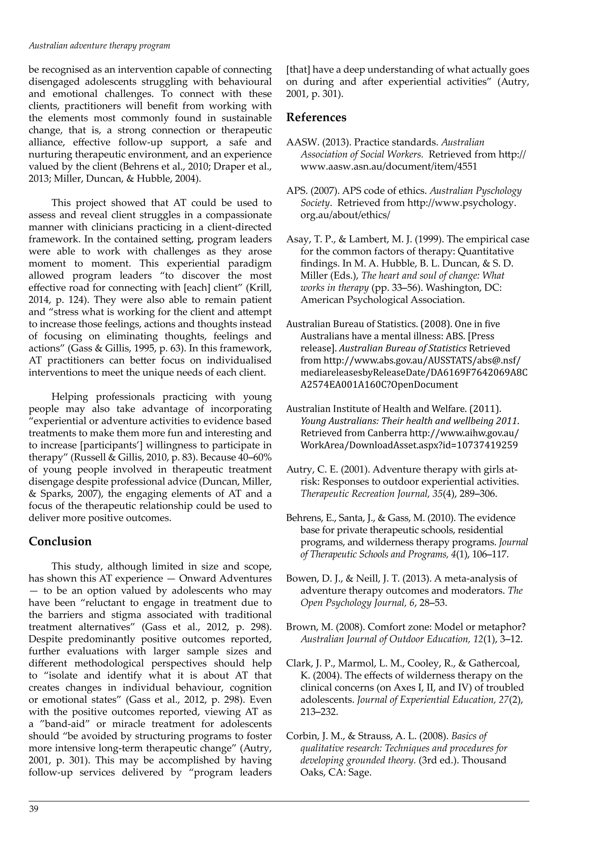 39
be recognised as an intervention capable of connecting
disengaged adolescents struggling with behavioural
and emotional challenges. To connect with these
clients, practitioners will benefit from working with
the elements most commonly found in sustainable
change, that is, a strong connection or therapeutic
alliance, effective follow-up support, a safe and
nurturing therapeutic environment, and an experience
valued by the client (Behrens et al., 2010; Draper et al.,
2013; Miller, Duncan, & Hubble, 2004).
This project showed that AT could be used to
assess and reveal client struggles in a compassionate
manner with clinicians practicing in a client-directed
framework. In the contained setting, program leaders
were able to work with challenges as they arose
moment to moment. This experiential paradigm
allowed program leaders “to discover the most
effective road for connecting with [each] client” (Krill,
2014, p. 124). They were also able to remain patient
and “stress what is working for the client and attempt
to increase those feelings, actions and thoughts instead
of focusing on eliminating thoughts, feelings and
actions” (Gass & Gillis, 1995, p. 63). In this framework,
AT practitioners can better focus on individualised
interventions to meet the unique needs of each client.
Helping professionals practicing with young
people may also take advantage of incorporating
“experiential or adventure activities to evidence based
treatments to make them more fun and interesting and
to increase [participants’] willingness to participate in
therapy” (Russell & Gillis, 2010, p. 83). Because 40–60%
of young people involved in therapeutic treatment
disengage despite professional advice (Duncan, Miller,
& Sparks, 2007), the engaging elements of AT and a
focus of the therapeutic relationship could be used to
deliver more positive outcomes.
Conclusion
This study, although limited in size and scope,
has shown this AT experience — Onward Adventures
— to be an option valued by adolescents who may
have been “reluctant to engage in treatment due to
the barriers and stigma associated with traditional
treatment alternatives” (Gass et al., 2012, p. 298).
Despite predominantly positive outcomes reported,
further evaluations with larger sample sizes and
different methodological perspectives should help
to “isolate and identify what it is about AT that
creates changes in individual behaviour, cognition
or emotional states” (Gass et al., 2012, p. 298). Even
with the positive outcomes reported, viewing AT as
a ”band-aid” or miracle treatment for adolescents
should “be avoided by structuring programs to foster
more intensive long-term therapeutic change” (Autry,
2001, p. 301). This may be accomplished by having
follow-up services delivered by “program leaders
[that] have a deep understanding of what actually goes
on during and after experiential activities” (Autry,
2001, p. 301).
References
AASW. (2013). Practice standards. Australian
Association of Social Workers. Retrieved from http://
www.aasw.asn.au/document/item/4551
APS. (2007). APS code of ethics. Australian Pyschology
Society. Retrieved from http://www.psychology.
org.au/about/ethics/
Asay, T. P., & Lambert, M. J. (1999). The empirical case
for the common factors of therapy: Quantitative
findings. In M. A. Hubble, B. L. Duncan, & S. D.
Miller (Eds.), The heart and soul of change: What
works in therapy (pp. 33–56). Washington, DC:
American Psychological Association.
Australian Bureau of Statistics. (2008). One in five
Australians have a mental illness: ABS. [Press
release]. Australian Bureau of Statistics Retrieved
from http://www.abs.gov.au/AUSSTATS/abs@.nsf/
mediareleasesbyReleaseDate/DA6169F7642069A8C
A2574EA001A160C?OpenDocument
Australian Institute of Health and Welfare. (2011).
Young Australians: Their health and wellbeing 2011.
Retrieved from Canberra http://www.aihw.gov.au/
WorkArea/DownloadAsset.aspx?id=10737419259
Autry, C. E. (2001). Adventure therapy with girls at-
risk: Responses to outdoor experiential activities.
Therapeutic Recreation Journal, 35(4), 289–306.
Behrens, E., Santa, J., & Gass, M. (2010). The evidence
base for private therapeutic schools, residential
programs, and wilderness therapy programs. Journal
of Therapeutic Schools and Programs, 4(1), 106–117.
Bowen, D. J., & Neill, J. T. (2013). A meta-analysis of
adventure therapy outcomes and moderators. The
Open Psychology Journal, 6, 28–53.
Brown, M. (2008). Comfort zone: Model or metaphor?
Australian Journal of Outdoor Education, 12(1), 3–12.
Clark, J. P., Marmol, L. M., Cooley, R., & Gathercoal,
K. (2004). The effects of wilderness therapy on the
clinical concerns (on Axes I, II, and IV) of troubled
adolescents. Journal of Experiential Education, 27(2),
213–232.
Corbin, J. M., & Strauss, A. L. (2008). Basics of
qualitative research: Techniques and procedures for
developing grounded theory. (3rd ed.). Thousand
Oaks, CA: Sage.
Australian adventure therapy program
 
