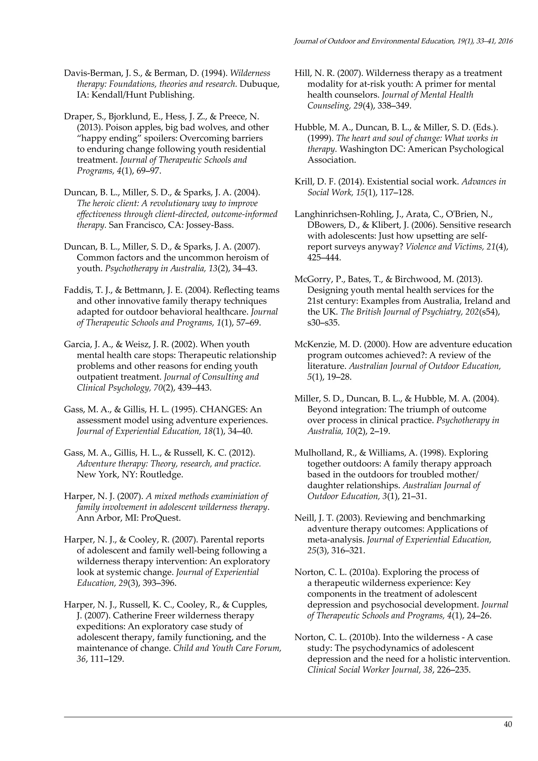 40
Davis-Berman, J. S., & Berman, D. (1994). Wilderness
therapy: Foundations, theories and research. Dubuque,
IA: Kendall/Hunt Publishing.
Draper, S., Bjorklund, E., Hess, J. Z., & Preece, N.
(2013). Poison apples, big bad wolves, and other
“happy ending” spoilers: Overcoming barriers
to enduring change following youth residential
treatment. Journal of Therapeutic Schools and
Programs, 4(1), 69–97.
Duncan, B. L., Miller, S. D., & Sparks, J. A. (2004).
The heroic client: A revolutionary way to improve
effectiveness through client-directed, outcome-informed
therapy. San Francisco, CA: Jossey-Bass.
Duncan, B. L., Miller, S. D., & Sparks, J. A. (2007).
Common factors and the uncommon heroism of
youth. Psychotherapy in Australia, 13(2), 34–43.
Faddis, T. J., & Bettmann, J. E. (2004). Reflecting teams
and other innovative family therapy techniques
adapted for outdoor behavioral healthcare. Journal
of Therapeutic Schools and Programs, 1(1), 57–69.
Garcia, J. A., & Weisz, J. R. (2002). When youth
mental health care stops: Therapeutic relationship
problems and other reasons for ending youth
outpatient treatment. Journal of Consulting and
Clinical Psychology, 70(2), 439–443.
Gass, M. A., & Gillis, H. L. (1995). CHANGES: An
assessment model using adventure experiences.
Journal of Experiential Education, 18(1), 34–40.
Gass, M. A., Gillis, H. L., & Russell, K. C. (2012).
Adventure therapy: Theory, research, and practice.
New York, NY: Routledge.
Harper, N. J. (2007). A mixed methods examiniation of
family involvement in adolescent wilderness therapy.
Ann Arbor, MI: ProQuest.
Harper, N. J., & Cooley, R. (2007). Parental reports
of adolescent and family well-being following a
wilderness therapy intervention: An exploratory
look at systemic change. Journal of Experiential
Education, 29(3), 393–396.
Harper, N. J., Russell, K. C., Cooley, R., & Cupples,
J. (2007). Catherine Freer wilderness therapy
expeditions: An exploratory case study of
adolescent therapy, family functioning, and the
maintenance of change. Child and Youth Care Forum,
36, 111–129.
Hill, N. R. (2007). Wilderness therapy as a treatment
modality for at-risk youth: A primer for mental
health counselors. Journal of Mental Health
Counseling, 29(4), 338–349.
Hubble, M. A., Duncan, B. L., & Miller, S. D. (Eds.).
(1999). The heart and soul of change: What works in
therapy. Washington DC: American Psychological
Association.
Krill, D. F. (2014). Existential social work. Advances in
Social Work, 15(1), 117–128.
Langhinrichsen-Rohling, J., Arata, C., O'Brien, N.,
DBowers, D., & Klibert, J. (2006). Sensitive research
with adolescents: Just how upsetting are self-
report surveys anyway? Violence and Victims, 21(4),
425–444.
McGorry, P., Bates, T., & Birchwood, M. (2013).
Designing youth mental health services for the
21st century: Examples from Australia, Ireland and
the UK. The British Journal of Psychiatry, 202(s54),
s30–s35.
McKenzie, M. D. (2000). How are adventure education
program outcomes achieved?: A review of the
literature. Australian Journal of Outdoor Education,
5(1), 19–28.
Miller, S. D., Duncan, B. L., & Hubble, M. A. (2004).
Beyond integration: The triumph of outcome
over process in clinical practice. Psychotherapy in
Australia, 10(2), 2–19.
Mulholland, R., & Williams, A. (1998). Exploring
together outdoors: A family therapy approach
based in the outdoors for troubled mother/
daughter relationships. Australian Journal of
Outdoor Education, 3(1), 21–31.
Neill, J. T. (2003). Reviewing and benchmarking
adventure therapy outcomes: Applications of
meta-analysis. Journal of Experiential Education,
25(3), 316–321.
Norton, C. L. (2010a). Exploring the process of
a therapeutic wilderness experience: Key
components in the treatment of adolescent
depression and psychosocial development. Journal
of Therapeutic Schools and Programs, 4(1), 24–26.
Norton, C. L. (2010b). Into the wilderness - A case
study: The psychodynamics of adolescent
depression and the need for a holistic intervention.
Clinical Social Worker Journal, 38, 226–235.
Journal of Outdoor and Environmental Education, 19(1), 33–41, 2016
 
