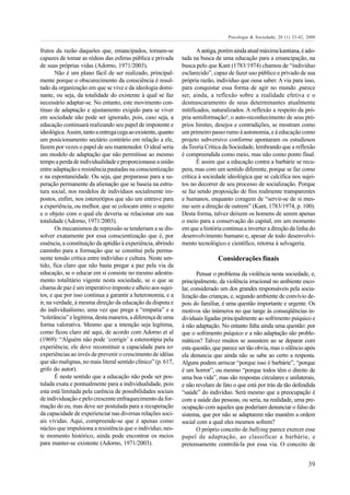 Psicologia & Sociedade; 20 (1) 33-42, 2008

frutos da razão daqueles que, emancipados, tornam-se                  A antiga, porém ainda atual máxima kantiana, é ado-
capazes de tomar as rédeas das esferas pública e privada       tada na busca de uma educação para a emancipação, na
de suas próprias vidas (Adorno, 1971/2003).                    busca pelo que Kant (1783/1974) chamou de “indivíduo
       Não é um plano fácil de ser realizado, principal-       esclarecido”, capaz de fazer uso público e privado de sua
mente porque o obscurecimento da consciência é resul-          própria razão, indivíduo que ousa saber. A via para isso,
tado da organização em que se vive e da ideologia domi-        para conquistar essa forma de agir no mundo ,parece
nante, ou seja, da totalidade do existente à qual se faz       ser, ainda, a reflexão sobre a realidade efetiva e o
necessário adaptar-se. No entanto, este movimento con-         desmascaramento de seus determinantes atualmente
tínuo de adaptação e ajustamento exigido para se viver         mitificados, naturalizados. A reflexão a respeito da pró-
em sociedade não pode ser ignorado, pois, caso seja, a         pria semiformação³, o auto-reconhecimento de seus pró-
educação continuará realizando seu papel de impotente e        prios limites, desejos e contradições, se mostram como
ideológica. Assim, tanto a entrega cega ao existente, quanto   um primeiro passo rumo à autonomia, e à educação como
um posicionamento sectário contrário em relação a ele,         projeto subversivo conforme apontaram os estudiosos
fazem por vezes o papel de seu mantenedor. O ideal seria       da Teoria Crítica da Sociedade, lembrando que a reflexão
um modelo de adaptação que não permitisse ao mesmo             é compreendida como meio, mas não como ponto final.
tempo a perda de individualidade e proporcionasse a união             É assim que a educação contra a barbárie se recu-
entre adaptação e resistência pautadas na conscientização      pera, mas com um sentido diferente, porque se faz como
e na espontaneidade. Ou seja, que preparasse para a su-        crítica à sociedade ideológica que se calcifica nos sujei-
peração permanente da alienação que se baseia na estru-        tos no decorrer de seu processo de socialização. Porque
tura social, nos modelos de indivíduos socialmente im-         se faz sendo proposição de fins realmente transparentes
postos, enfim, nos estereótipos que são um entrave para        e humanos, enquanto coragem de “servir-se de si mes-
a experiência, ou melhor, que se colocam entre o sujeito       mo sem a direção de outrem” (Kant, 1783/1974, p. 100).
e o objeto com o qual ele deveria se relacionar em sua         Desta forma, talvez deixem os homens de serem apenas
totalidade (Adorno, 1971/2003).                                o meio para a conservação do capital, em um momento
       Os mecanismos de repressão se tenderiam a se dis-       em que a história continua a inverter a direção da linha do
solver exatamente por essa conscientização que é, por          desenvolvimento humano e, apesar de todo desenvolvi-
essência, a constituição da aptidão à experiência, abrindo     mento tecnológico e científico, retorna à selvageria.
caminho para a formação que se constitui pela perma-
nente tensão crítica entre indivíduo e cultura. Neste sen-                     Considerações finais
tido, fica claro que não basta pregar a paz pela via da
educação, se o educar em si consiste no mesmo adestra-                Pensar o problema da violência nesta sociedade, e,
mento totalitário vigente nesta sociedade, se o que se         principalmente, da violência irracional no ambiente esco-
chama de paz é um imperativo imposto e alheio aos sujei-       lar, considerado um dos grandes responsáveis pela socia-
tos, e que por isso continua a garantir a heteronomia, e a     lização das crianças, e, segundo ambiente de convívio de-
ir, na verdade, à mesma direção da educação da disputa e       pois do famíliar, é uma questão importante e urgente. Os
do individualismo, uma vez que prega a “empatia” e a           motivos são inúmeros no que tange às conseqüências in-
“tolerância” e legitima, desta maneira, a diferença de uma     dividuais ligadas principalmente ao sofrimento psíquico e
forma valorativa. Mesmo que a intenção seja legítima,          à não adaptação. No entanto falta ainda uma questão: por
como ficou claro até aqui, de acordo com Adorno et al          que o sofrimento psíquico e a não adaptação são proble-
(1969): “Alguém não pode ‘corrigir’ a estereotipia pela        máticos? Talvez muitos se assustem ao se deparar com
experiência; ele deve reconstituir a capacidade para ter       esta questão, que parece ser tão obvia, mas o silêncio após
experiências ao invés de prevenir o crescimento de idéias      ela denuncia que ainda não se sabe ao certo a resposta.
que são malignas, no mais literal sentido clínico” (p. 617,    Alguns podem arriscar “porque isso é barbárie”, “porque
grifo do autor).                                               é um horror”, ou mesmo “porque todos têm o direito de
       É neste sentido que a educação não pode ser pos-        uma boa vida”, mas são respostas circulares e unilaterais,
tulada exata e pontualmente para a individualidade, pois       e não revelam de fato o que está por trás da tão defendida
esta está limitada pela carência de possibilidades sociais     “saúde” do indivíduo. Será mesmo que a preocupação é
de individuação e pelo crescente enfraquecimento da for-       com a saúde das pessoas, ou seria, na realidade, uma pre-
mação do eu, mas deve ser postulada para a recuperação         ocupação com aqueles que poderiam denunciar o falso do
da capacidade de experienciar nas diversas relações soci-      sistema, que por não se adaptarem não mantêm a ordem
ais vividas. Aqui, compreende-se que é apenas como             social com a qual eles mesmos sofrem?
núcleo que impulsiona a resistência que o indivíduo, nes-             O próprio conceito de bullying parece exercer esse
te momento histórico, ainda pode encontrar os meios            papel de adaptação, ao classificar a barbárie, e
para manter-se existente (Adorno, 1971/2003).                  pretensamente controlá-la por essa via. O conceito de


                                                                                                                         39
 