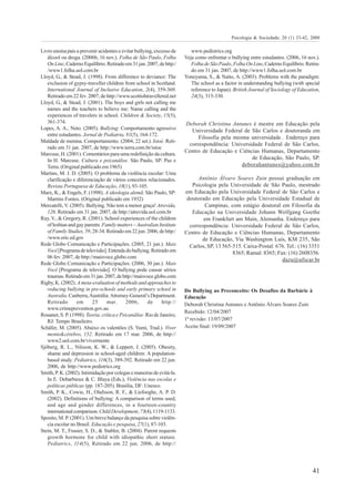 Psicologia & Sociedade; 20 (1) 33-42, 2008

Livro ensina pais a prevenir acidentes e evitar bullying, excesso de       www.pedistrics.org
   álcool ou droga. (2006b, 16 nov.). Folha de São Paulo, Folha         Veja como enfrentar o bullying entre estudantes. (2006, 16 nov.).
   On Line, Caderno Equilíbrio. Retirado em 31 jan. 2007, de http:/        Folha de São Paulo, Folha On Line, Caderno Equilíbrio. Retira-
   /www1.folha.uol.com.br                                                  do em 31 jan. 2007, de http://www1.folha.uol.com.br
Lloyd, G., & Stead, J. (1998). From difference to deviance: The         Yoneyama, S., & Naito, A. (2003). Problems with the paradigm:
   exclusion of gypsy-traveller children from school in Scotland.          The school as a factor in understanding bullying (with special
   International Journal of Inclusive Education, 2(4), 359-369.            reference to Japan). British Journal of Sociology of Education,
   Retirado em 22 fev. 2007, de http://www.scottishtravellered.net         24(3), 315-330.
Lloyd, G., & Stead, J. (2001). The boys and girls not calling me
   names and the teachers to believe me: Name calling and the
   experiences of travelers in school. Children & Society, 15(5),
   361-374.                                                             Deborah Christina Antunes é mestre em Educação pela
Lopes, A. A., Neto. (2005). Bullying: Comportamento agressivo             Universidade Federal de São Carlos e doutoranda em
   entre estudantes. Jornal de Pediatria, 81(5), 164-172.
                                                                             Filosofia pela mesma universidade . Endereço para
Maldade de menina. Comportamento. (2004, 22 set.). Istoé. Reti-
                                                                         correspondência: Universidade Federal de São Carlos,
   rado em 31 jan. 2007, de http://www.terra.com.br/istoe
                                                                        Centro de Educação e Ciências Humanas, Departamento
Marcuse, H. (2001). Comentários para uma redefinição da cultura.
   In H. Marcuse. Cultura e psicanálise. São Paulo, SP: Paz e                                     de Educação, São Paulo, SP.
   Terra. (Original publicado em 1965)                                                         deborahantunes@yahoo.com.br
Martins, M. J. D. (2005). O problema da violência escolar: Uma
   clarificação e diferenciação de vários conceitos relacionados.             Antônio Álvaro Soares Zuin possui graduação em
   Revista Portuguesa de Educação, 18(1), 93-105.                          Psicologia pela Universidade de São Paulo, mestrado
Marx, K., & Engels, F. (1998). A ideologia alemã. São Paulo, SP:        em Educação pela Universidade Federal de São Carlos e
   Martins Fontes. (Original publicado em 1932)                          doutorado em Educação pela Universidade Estadual de
Mercatelli, V. (2005). Bullying. Não tem a menor graça! Atrevida,                Campinas, com estágio doutoral em Filosofia da
   126. Retirado em 31 jan. 2007, de http://atrevida.uol.com.br            Educação na Universidade Johann Wolfgang Goethe
Ray, V., & Gregory, R. (2001). School experiences of the children               em Frankfurt am Main, Alemanha. Endereço para
   of lesbian and gay parents. Family matters – Australian Institute      correspondência: Universidade Federal de São Carlos,
   of Family Studies, 59, 28-34. Retirado em 22 jun. 2006, de http:/    Centro de Educação e Ciências Humanas, Departamento
   /www.eric.ed.gov                                                            de Educação, Via Washington Luís, KM 235, São
Rede Globo Comunicação e Participações. (2005, 21 jun.). Mais             Carlos, SP, 13 565-515. Caixa-Postal: 676. Tel.: (16) 3351
   Você [Programa de televisão]. Entenda do bullying. Retirado em                            8365; Ramal: 8365; Fax: (16) 2608356.
   06 fev. 2007, de http://maisvoce.globo.com
                                                                                                                  dazu@ufscar.br
Rede Globo Comunicação e Participações. (2006, 30 jan.). Mais
   Você [Programa de televisão]. O bullying pode causar sérios
   traumas. Retirado em 31 jan. 2007, de http://maisvoce.globo.com
Rigby, K. (2002). A meta-evaluation of methods and approaches to
   reducing bullying in pre-schools and early primary school in         Do Bullying ao Preconceito: Os Desafios da Barbárie à
   Australia. Canberra, Austrália: Attorney-General’s Department.       Educação
   Retirado       em      25     mar.       2006,      de     http://   Deborah Christina Antunes e Antônio Álvaro Soares Zuin
   www.crimeprevention.gov.au
                                                                        Recebido: 12/04/2007
Rouanet, S. P. (1998). Teoria, crítica e Psicanálise. Rio de Janeiro,
   RJ: Tempo Brasileiro.                                                1ª revisão: 13/07/2007
Schäfer, M. (2005). Abaixo os valentões (S. Yumi, Trad.). Viver         Aceite final: 19/09/2007
   mente&cérebro, 152. Retirado em 17 mar. 2006, de http://
   www2.uol.com.br/vivermente
Sjöberg, R. L., Nilsson, K. W., & Leppert, J. (2005). Obesity,
   shame and depression in school-aged children: A population-
   based study. Pediatrics, 116(3), 389-392. Retirado em 22 jun.
   2006, de http://www.pedistrics.org
Smith, P. K. (2002). Intimidação por colegas e maneiras de evitá-la.
   In E. Debarbieux & C. Blaya (Eds.), Violência nas escolas e
   políticas públicas (pp. 187-205). Brasília, DF: Unesco.
Smith, P. K., Cowie, H., Olafsson, R. F., & Liefooghe, A. P. D.
   (2002). Definitions of bullying: A comparison of terms used,
   and age and gender differences, in a fourteen-country
   international comparison. Child Development, 73(4), 1119-1133.
Sposito, M. P. (2001). Um breve balanço da pesquisa sobre violên-
   cia escolar no Brasil. Educação e pesquisa, 27(1), 87-103.
Stein, M. T., Frasier, S. D., & Stabler, B. (2004). Parent requests
   growth hormone for child with idiopathic short stature.
   Pediatrics, 114(5), Retirado em 22 jun. 2006, de http://




                                                                                                                                      41
 