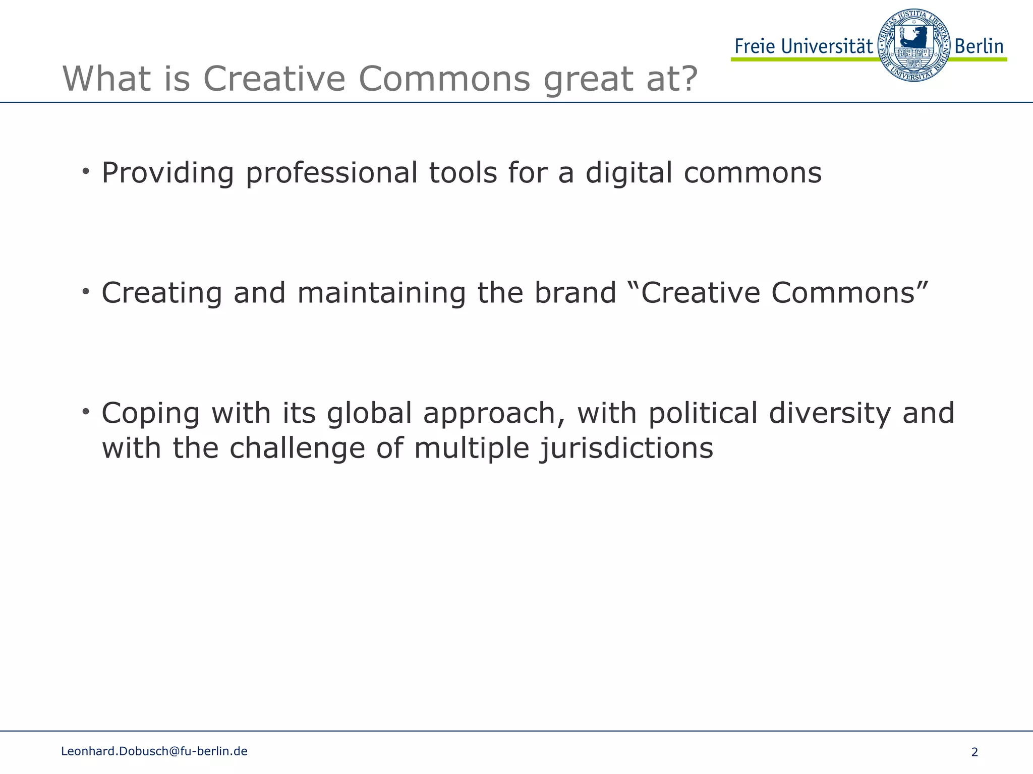 What is Creative Commons great at?  [email_address] Providing professional tools for a digital commons Creating and maintaining the brand “Creative Commons” Coping with its global approach, with political diversity and with the challenge of multiple jurisdictions 