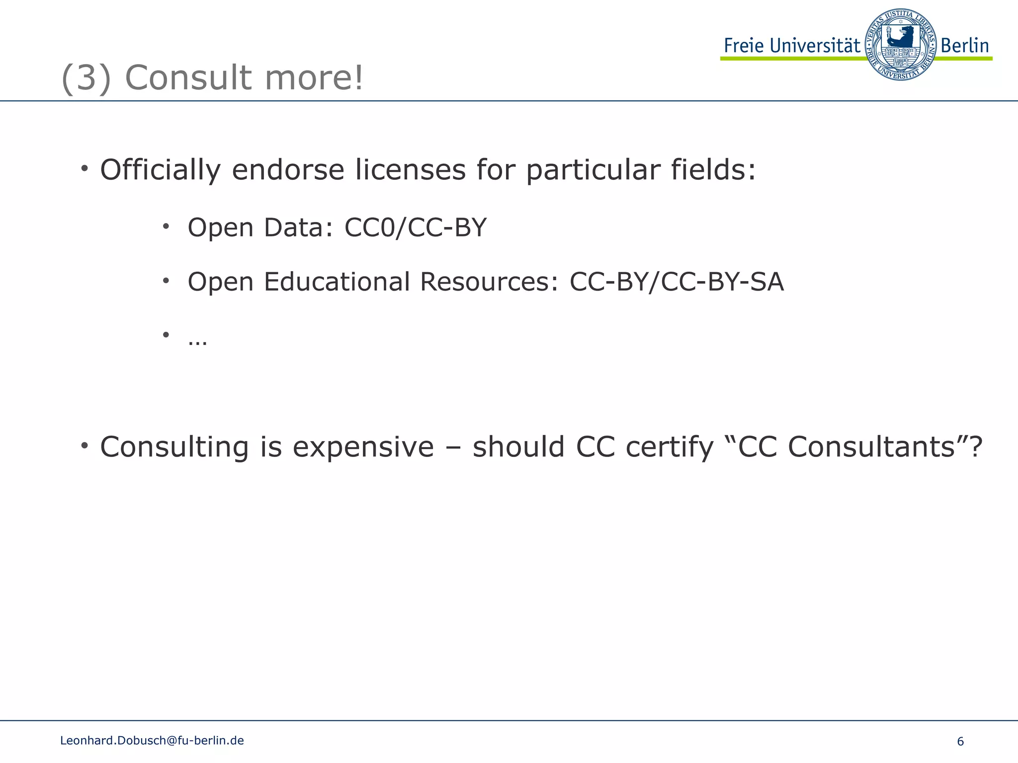 (3) Consult more! Officially endorse licenses for particular fields: Open Data: CC0/CC-BY Open Educational Resources: CC-BY/CC-BY-SA … Consulting is expensive – should CC certify “CC Consultants”? [email_address] 