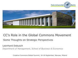 Leonhard Dobusch Department of Management, School of Business & Economics Creative Commons Global Summit, 16-18 September, Warsaw, Poland CC’s Role in the Global Commons Movement   Some Thoughts on Strategic Perspectives 