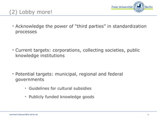 (2) Lobby more! Acknowledge the power of “third parties” in standardization processes Current targets: corporations, collecting societies, public knowledge institutions Potential targets: municipal, regional and federal governments  Guidelines for cultural subsidies Publicly funded knowledge goods  [email_address] 