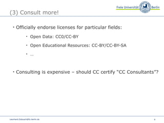 (3) Consult more! Officially endorse licenses for particular fields: Open Data: CC0/CC-BY Open Educational Resources: CC-BY/CC-BY-SA … Consulting is expensive – should CC certify “CC Consultants”? [email_address] 