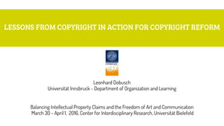 LESSONS FROM COPYRIGHT IN ACTION FOR COPYRIGHT REFORM
Leonhard Dobusch 
Universität Innsbruck - Department of Organization and Learning
Balancing Intellectual Property Claims and the Freedom of Art and Communication 
March 30 - April 1, 2016, Center for Interdisciplinary Research, Universität Bielefeld
 