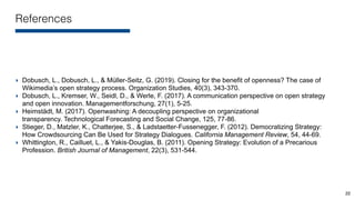 References
‣ Dobusch, L., Dobusch, L., & Müller-Seitz, G. (2019). Closing for the benefit of openness? The case of
Wikimedia’s open strategy process. Organization Studies, 40(3), 343-370.
‣ Dobusch, L., Kremser, W., Seidl, D., & Werle, F. (2017). A communication perspective on open strategy
and open innovation. Managementforschung, 27(1), 5-25.
‣ Heimstädt, M. (2017). Openwashing: A decoupling perspective on organizational
transparency. Technological Forecasting and Social Change, 125, 77-86.
‣ Stieger, D., Matzler, K., Chatterjee, S., & Ladstaetter-Fussenegger, F. (2012). Democratizing Strategy:
How Crowdsourcing Can Be Used for Strategy Dialogues. California Management Review, 54, 44-69.
‣ Whittington, R., Cailluet, L., & Yakis-Douglas, B. (2011). Opening Strategy: Evolution of a Precarious
Profession. British Journal of Management, 22(3), 531-544.
22
 