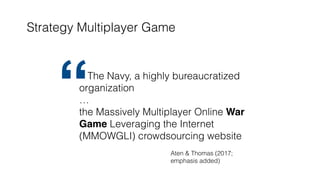 Strategy Multiplayer Game
The Navy, a highly bureaucratized
organization
…
the Massively Multiplayer Online War
Game Leveraging the Internet
(MMOWGLI) crowdsourcing website
“
Aten & Thomas (2017;
emphasis added)
 