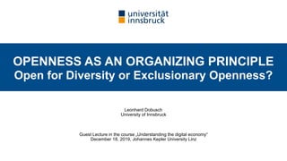 Leonhard Dobusch 
University of Innsbruck
Guest Lecture in the course „Understanding the digital economy“ 
December 18, 2019, Johannes Kepler University Linz
OPENNESS AS AN ORGANIZING PRINCIPLE 
Open for Diversity or Exclusionary Openness?
 