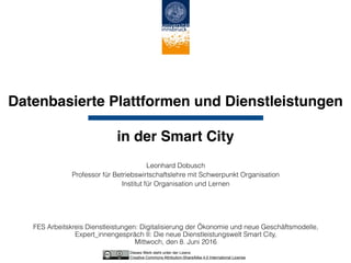 Datenbasierte Plattformen und Dienstleistungen  
 
in der Smart City
Leonhard Dobusch
Professor für Betriebswirtschaftslehre mit Schwerpunkt Organisation
Institut für Organisation und Lernen
FES Arbeitskreis Dienstleistungen: Digitalisierung der Ökonomie und neue Geschäftsmodelle,
Expert_innengespräch II: Die neue Dienstleistungswelt Smart City, 
Mittwoch, den 8. Juni 2016
Dieses Werk steht unter der Lizenz 
Creative Commons Attribution-ShareAlike 4.0 International License
 