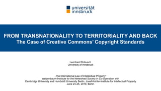 Leonhard Dobusch 
University of Innsbruck
„The International Law of Intellectual Property“ 
Weizenbaum-Institute for the Networked Society in Co-Operation with  
Cambridge University and Humboldt University Berlin, Josef-Kohler-Institute for Intellectual Property  
June 24-25, 2019, Berlin
FROM TRANSNATIONALITY TO TERRITORIALITY AND BACK  
The Case of Creative Commons’ Copyright Standards
 