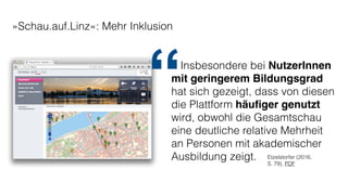 »Schau.auf.Linz«: Mehr Inklusion
Insbesondere bei NutzerInnen
mit geringerem Bildungsgrad
hat sich gezeigt, dass von diesen
die Plattform häuﬁger genutzt
wird, obwohl die Gesamtschau
eine deutliche relative Mehrheit
an Personen mit akademischer
Ausbildung zeigt. Etzelstorfer (2016,
S. 79), PDF
“
 