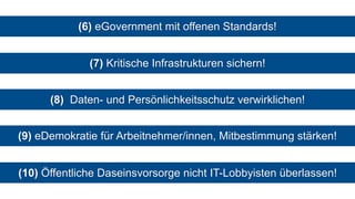 (6) eGovernment mit offenen Standards!
(7) Kritische Infrastrukturen sichern!
(8) Daten- und Persönlichkeitsschutz verwirklichen!
(9) eDemokratie für Arbeitnehmer/innen, Mitbestimmung stärken!
(10) Öffentliche Daseinsvorsorge nicht IT-Lobbyisten überlassen!
 